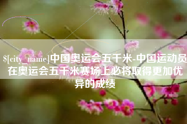 儋州中国奥运会五千米-中国运动员在奥运会五千米赛场上必将取得更加优异的成绩